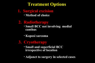 Treatment Options 3.  Cryotherapy 2.  Radiotherapy Small BCC not involving  medial  canthus 1.  Surgical excision Method of choice Small and superficial BCC irrespective of location Adjunct to surgery in selected cases Kaposi sarcoma 