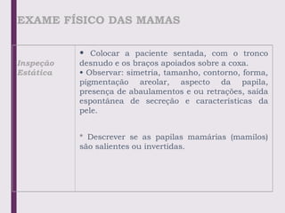 EXAME FÍSICO DAS MAMAS
Inspeção
Estática
• Colocar a paciente sentada, com o tronco
desnudo e os braços apoiados sobre a coxa.
• Observar: simetria, tamanho, contorno, forma,
pigmentação areolar, aspecto da papila,
presença de abaulamentos e ou retrações, saída
espontânea de secreção e características da
pele.
* Descrever se as papilas mamárias (mamilos)
são salientes ou invertidas.
 