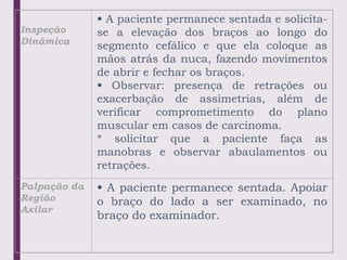 Inspeção
Dinâmica
• A paciente permanece sentada e solicita-
se a elevação dos braços ao longo do
segmento cefálico e que ela coloque as
mãos atrás da nuca, fazendo movimentos
de abrir e fechar os braços.
• Observar: presença de retrações ou
exacerbação de assimetrias, além de
verificar comprometimento do plano
muscular em casos de carcinoma.
* solicitar que a paciente faça as
manobras e observar abaulamentos ou
retrações.
Palpação da
Região
Axilar
• A paciente permanece sentada. Apoiar
o braço do lado a ser examinado, no
braço do examinador.
 