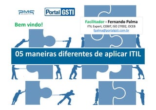 Fernando PalmaFacilitador - Fernando Palma
ITIL Expert, COBIT, ISO 27002, OCEB
fpalma@portalgsti.com.br
05 maneiras diferentes de aplicar ITIL
Bem vindo!
 