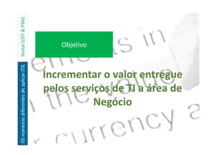 05maneirasdiferentesdeaplicarITILPortalGSTI&PMG
Incrementar o valor entregue
pelos serviços de TI a área de
Negócio
Objetivo
 