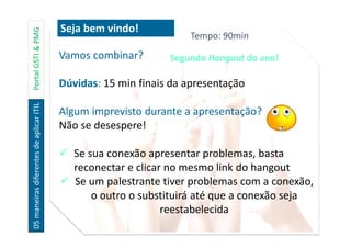 05maneirasdiferentesdeaplicarITILPortalGSTI&PMG
Vamos combinar?
Dúvidas: 15 min finais da apresentação
Algum imprevisto durante a apresentação?
Não se desespere!
Se sua conexão apresentar problemas, basta
reconectar e clicar no mesmo link do hangout
Se um palestrante tiver problemas com a conexão,
o outro o substituirá até que a conexão seja
reestabelecida
Seja bem vindo!
Tempo: 90min
Segundo Hangout do ano!
 