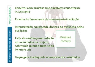 05maneirasdiferentesdeaplicarITILPortalGSTI&PMG
Desafios
comuns
Conviver com projetos que envolvem capacitação
insuficiente
Escolha da ferramenta de assessmente/avaliação
Interpretação equivocada do foco da avaliação pelos
avaliados
Falta de confiança em relação
aos resultados do projeto,
sobretudo quando trata-se da
Primeira vez
Linguagem inadequada no reporte dos resultados
 