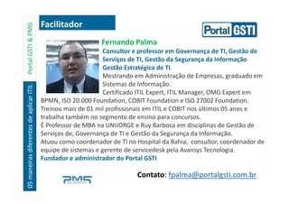 05maneirasdiferentesdeaplicarITILPortalGSTI&PMG
Fernando Palma
Consultor e professor em Governança de TI, Gestão de
Serviços de TI, Gestão da Segurança da Informação
Gestão Estratégica de TI.
Mestrando em Administração de Empresas, graduado em
Sistemas de Informação.
Certificado ITIL Expert, ITIL Manager, OMG Expert em
BPMN, ISO 20.000 Foundation, COBIT Foundation e ISO 27002 Foundation.
Treinou mais de 01 mil profissionais em ITIL e COBIT nos últimos 05 anos e
trabalha também no segmento de ensino para concursos.
É Professor de MBA na UNIJORGE e Ruy Barbosa em disciplinas de Gestão de
Serviços de, Governança de TI e Gestão da Segurança da Informação.
Atuou como coordenador de TI no Hospital da Bahia, consultor, coordenador de
equipe de sistemas e gerente de servicedesk pela Avansys Tecnologia.
Fundador e administrador do Portal GSTI
Facilitador
Contato: fpalma@portalgsti.com.br
 