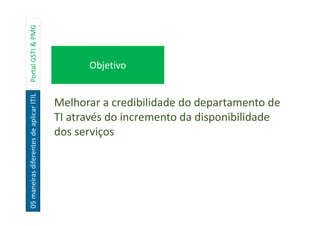 05maneirasdiferentesdeaplicarITILPortalGSTI&PMG
Objetivo
Escopo
Melhorar a credibilidade do departamento de
TI através do incremento da disponibilidade
dos serviços
 