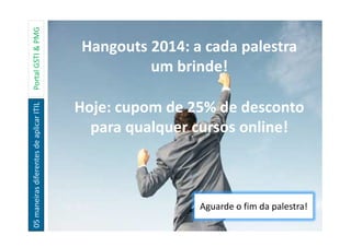 05maneirasdiferentesdeaplicarITILPortalGSTI&PMG
Hangouts 2014: a cada palestra
um brinde!
Hoje: cupom de 25% de desconto
para qualquer cursos online!
Aguarde o fim da palestra!
 