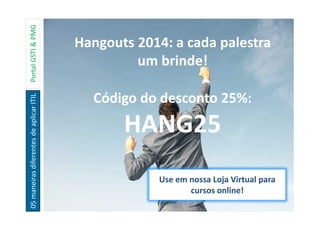 05maneirasdiferentesdeaplicarITILPortalGSTI&PMG
Hangouts 2014: a cada palestra
um brinde!
Código do desconto 25%:
HANG25
Use em nossa Loja Virtual para
cursos online!
 