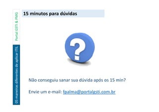 05maneirasdiferentesdeaplicarITILPortalGSTI&PMG
15 minutos para dúvidas
Não conseguiu sanar sua dúvida após os 15 min?
Envie um e-mail: fpalma@portalgsti.com.br
 