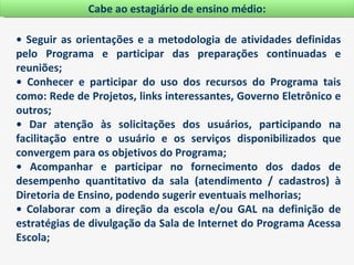Cabe ao estagiário de ensino médio:

• Seguir as orientações e a metodologia de atividades definidas
pelo Programa e participar das preparações continuadas e
reuniões;
• Conhecer e participar do uso dos recursos do Programa tais
como: Rede de Projetos, links interessantes, Governo Eletrônico e
outros;
• Dar atenção às solicitações dos usuários, participando na
facilitação entre o usuário e os serviços disponibilizados que
convergem para os objetivos do Programa;
• Acompanhar e participar no fornecimento dos dados de
desempenho quantitativo da sala (atendimento / cadastros) à
Diretoria de Ensino, podendo sugerir eventuais melhorias;
• Colaborar com a direção da escola e/ou GAL na definição de
estratégias de divulgação da Sala de Internet do Programa Acessa
Escola;
 