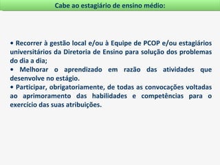 Cabe ao estagiário de ensino médio:




• Recorrer à gestão local e/ou à Equipe de PCOP e/ou estagiários
universitários da Diretoria de Ensino para solução dos problemas
do dia a dia;
• Melhorar o aprendizado em razão das atividades que
desenvolve no estágio.
• Participar, obrigatoriamente, de todas as convocações voltadas
ao aprimoramento das habilidades e competências para o
exercício das suas atribuições.
 