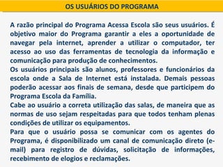OS USUÁRIOS DO PROGRAMA

A razão principal do Programa Acessa Escola são seus usuários. É
objetivo maior do Programa garantir a eles a oportunidade de
navegar pela internet, aprender a utilizar o computador, ter
acesso ao uso das ferramentas de tecnologia da informação e
comunicação para produção de conhecimentos.
Os usuários principais são alunos, professores e funcionários da
escola onde a Sala de Internet está instalada. Demais pessoas
poderão acessar aos finais de semana, desde que participem do
Programa Escola da Família.
Cabe ao usuário a correta utilização das salas, de maneira que as
normas de uso sejam respeitadas para que todos tenham plenas
condições de utilizar os equipamentos.
Para que o usuário possa se comunicar com os agentes do
Programa, é disponibilizado um canal de comunicação direto (e-
mail) para registro de dúvidas, solicitação de informações,
recebimento de elogios e reclamações.
 