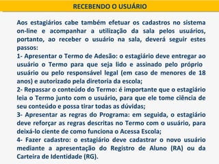 RECEBENDO O USUÁRIO

Aos estagiários cabe também efetuar os cadastros no sistema
on-line e acompanhar a utilização da sala pelos usuários,
portanto, ao receber o usuário na sala, deverá seguir estes
passos:
1- Apresentar o Termo de Adesão: o estagiário deve entregar ao
usuário o Termo para que seja lido e assinado pelo próprio
usuário ou pelo responsável legal (em caso de menores de 18
anos) e autorizado pela diretoria da escola;
2- Repassar o conteúdo do Termo: é importante que o estagiário
leia o Termo junto com o usuário, para que ele tome ciência de
seu conteúdo e possa tirar todas as dúvidas;
3- Apresentar as regras do Programa: em seguida, o estagiário
deve reforçar as regras descritas no Termo com o usuário, para
deixá-lo ciente de como funciona o Acessa Escola;
4- Fazer cadastro: o estagiário deve cadastrar o novo usuário
mediante a apresentação do Registro de Aluno (RA) ou da
Carteira de Identidade (RG).
 