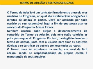 TERMO DE ADESÃO E RESPONSABILIDADE


O Termo de Adesão é um contrato firmado entre a escola e os
usuários do Programa, no qual são estabelecidas obrigações e
direitos de ambas as partes. Deve ser assinado por todo
usuário ou seu responsável legal a fim de que possa usar os
serviços do Programa Acessa Escola.
Nenhum usuário pode alegar o desconhecimento do
conteúdo do Termo de Adesão, pois nele estão contidas as
principais regras do Programa. Por isso, o estagiário deve ler o
termo de adesão junto com o usuário para tirar as possíveis
dúvidas e se certificar de que ele conhece todas as regras.
O Termo deve ser arquivado na escola, em local de fácil
acesso, sendo de responsabilidade da própria escola a
manutenção de seus arquivos.
 
