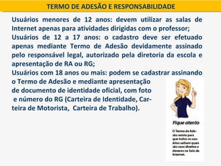 TERMO DE ADESÃO E RESPONSABILIDADE
Usuários menores de 12 anos: devem utilizar as salas de
Internet apenas para atividades dirigidas com o professor;
Usuários de 12 a 17 anos: o cadastro deve ser efetuado
apenas mediante Termo de Adesão devidamente assinado
pelo responsável legal, autorizado pela diretoria da escola e
apresentação de RA ou RG;
Usuários com 18 anos ou mais: podem se cadastrar assinando
o Termo de Adesão e mediante apresentação
de documento de identidade oficial, com foto
 e número do RG (Carteira de Identidade, Car-
teira de Motorista, Carteira de Trabalho).
 