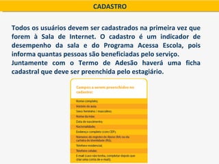 CADASTRO

Todos os usuários devem ser cadastrados na primeira vez que
forem à Sala de Internet. O cadastro é um indicador de
desempenho da sala e do Programa Acessa Escola, pois
informa quantas pessoas são beneficiadas pelo serviço.
Juntamente com o Termo de Adesão haverá uma ficha
cadastral que deve ser preenchida pelo estagiário.
 