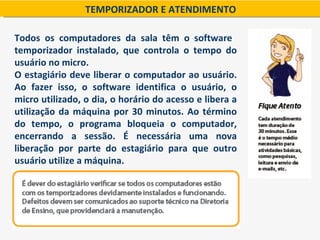 TEMPORIZADOR E ATENDIMENTO

Todos os computadores da sala têm o software
temporizador instalado, que controla o tempo do
usuário no micro.
O estagiário deve liberar o computador ao usuário.
Ao fazer isso, o software identifica o usuário, o
micro utilizado, o dia, o horário do acesso e libera a
utilização da máquina por 30 minutos. Ao término
do tempo, o programa bloqueia o computador,
encerrando a sessão. É necessária uma nova
liberação por parte do estagiário para que outro
usuário utilize a máquina.
 