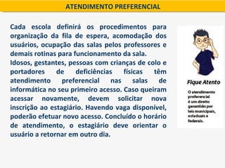 ATENDIMENTO PREFERENCIAL

Cada escola definirá os procedimentos para
organização da fila de espera, acomodação dos
usuários, ocupação das salas pelos professores e
demais rotinas para funcionamento da sala.
Idosos, gestantes, pessoas com crianças de colo e
portadores     de    deficiências   físicas  têm
atendimento preferencial nas salas de
informática no seu primeiro acesso. Caso queiram
acessar novamente, devem solicitar nova
inscrição ao estagiário. Havendo vaga disponível,
poderão efetuar novo acesso. Concluído o horário
de atendimento, o estagiário deve orientar o
usuário a retornar em outro dia.
 
