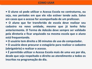COMO USAR

• O aluno só pode utilizar o Acessa Escola no contraturno, ou
seja, nos períodos em que ele não estiver tendo aula. Salvo
em casos que o acesso for acompanhado de um professor.
• O aluno que for transferido de escola deve realizar seu
cadastro na nova unidade, mesmo que já tenha feito
anteriormente. O Termo de Adesão deve sempre ser validado
pela diretoria e ficar arquivado na mesma escola que o aluno
está frequentando.
• O usuário tem direito a 30 minutos de uso do computador.
• O usuário deve procurar o estagiário para realizar o cadastro
(obrigatório) e realizar o acesso.
• É permitido utilizar o Acessa Escola mais de uma vez por dia,
desde que seja respeitado o direito ao atendimento a todos os
inscritos na programação do dia.
 