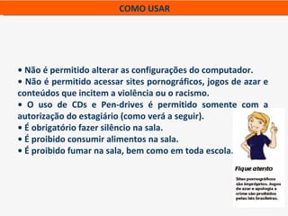 COMO USAR




• Não é permitido alterar as configurações do computador.
• Não é permitido acessar sites pornográficos, jogos de azar e
conteúdos que incitem a violência ou o racismo.
• O uso de CDs e Pen-drives é permitido somente com a
autorização do estagiário (como verá a seguir).
• É obrigatório fazer silêncio na sala.
• É proibido consumir alimentos na sala.
• É proibido fumar na sala, bem como em toda escola.
 