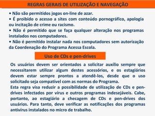 REGRAS GERAIS DE UTILIZAÇÃO E NAVEGAÇÃO
• Não são permitidos jogos on-line de azar.
• É proibido o acesso a sites com conteúdo pornográfico, apologia
ou incitação de crime ou racismo.
• Não é permitido que se faça qualquer alteração nos programas
instalados nos computadores.
• Não é permitido instalar nada nos computadores sem autorização
da Coordenação do Programa Acessa Escola.
                 Uso de CDs e pen-drives
Os usuários devem ser orientados a solicitar auxílio sempre que
necessitarem utilizar algum destes acessórios, e os estagiários
devem estar sempre prontos a atendê-los, desde que o uso
solicitado seja compatível com as normas do Programa.
Esta regra visa reduzir a possibilidade de utilização de CDs e pen-
drives infectados por vírus e outros programas indesejáveis. Cabe,
portanto, ao estagiário a checagem de CDs e pen-drives dos
usuários. Para tanto, deve verificar as notificações dos programas
antivírus instalados no micro de trabalho.
 