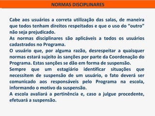 NORMAS DISCIPLINARES

Cabe aos usuários a correta utilização das salas, de maneira
que todos tenham direitos respeitados e que o uso do “outro”
não seja prejudicado.
As normas disciplinares são aplicáveis a todos os usuários
cadastrados no Programa.
O usuário que, por alguma razão, desrespeitar a quaisquer
normas estará sujeito às sanções por parte da Coordenação do
Programa. Estas sanções se dão em forma de suspensão.
Sempre que um estagiário identificar situações que
necessitem de suspensão de um usuário, o fato deverá ser
comunicado aos responsáveis pelo Programa na escola,
informando o motivo da suspensão.
A escola avaliará a pertinência e, caso a julgue procedente,
efetuará a suspensão.
 