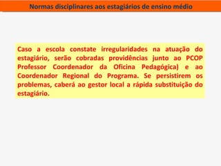 Normas disciplinares aos estagiários de ensino médio




Caso a escola constate irregularidades na atuação do
estagiário, serão cobradas providências junto ao PCOP
Professor Coordenador da Oficina Pedagógica) e ao
Coordenador Regional do Programa. Se persistirem os
problemas, caberá ao gestor local a rápida substituição do
estagiário.
 
