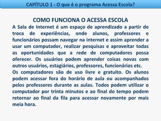 CAPÍTULO 1 - O que é o programa Acessa Escola?

         COMO FUNCIONA O ACESSA ESCOLA
A Sala de Internet é um espaço de aprendizado a partir de
troca de experiências, onde alunos, professores e
funcionários possam navegar na internet e assim aprender a
usar um computador, realizar pesquisas e aproveitar todas
as oportunidades que a rede de computadores possa
oferecer. Os usuários podem aprender coisas novas com
outros usuários, estagiários, professores, funcionários etc.
Os computadores são de uso livre e gratuito. Os alunos
podem acessar fora do horário de aula ou acompanhados
pelos professores durante as aulas. Todos podem utilizar o
computador por trinta minutos e ao final do tempo podem
retornar ao final da fila para acessar novamente por mais
meia hora.
 