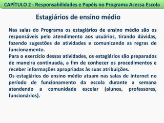 CAPÍTULO 2 - Responsabilidades e Papéis no Programa Acessa Escola

             Estagiários de ensino médio
 Nas salas do Programa os estagiários de ensino médio são os
 responsáveis pelo atendimento aos usuários, tirando dúvidas,
 fazendo sugestões de atividades e comunicando as regras de
 funcionamento.
 Para o exercício dessas atividades, os estagiários são preparados
 de maneira continuada, a fim de conhecer os procedimentos e
 receber informações apropriadas às suas atribuições.
 Os estagiários do ensino médio atuam nas salas de internet no
 período de funcionamento da escola durante a semana
 atendendo a comunidade escolar (alunos, professores,
 funcionários).
 