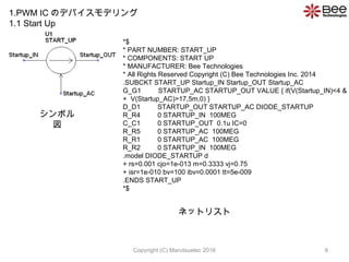 *$
* PART NUMBER: START_UP
* COMPONENTS: START UP
* MANUFACTURER: Bee Technologies
* All Rights Reserved Copyright (C) Bee Technologies Inc. 2014
.SUBCKT START_UP Startup_IN Startup_OUT Startup_AC
G_G1 STARTUP_AC STARTUP_OUT VALUE { if(V(Startup_IN)<4 &
+ V(Startup_AC)>17,5m,0) }
D_D1 STARTUP_OUT STARTUP_AC DIODE_STARTUP
R_R4 0 STARTUP_IN 100MEG
C_C1 0 STARTUP_OUT 0.1u IC=0
R_R5 0 STARTUP_AC 100MEG
R_R1 0 STARTUP_AC 100MEG
R_R2 0 STARTUP_IN 100MEG
.model DIODE_STARTUP d
+ rs=0.001 cjo=1e-013 m=0.3333 vj=0.75
+ isr=1e-010 bv=100 ibv=0.0001 tt=5e-009
.ENDS START_UP
*$
ܥ

ͥåȥꥹ
1.PWM IC ΥǥХǥ
1.1 Start Up
8Copyright (C) Marutsuelec 2016
 