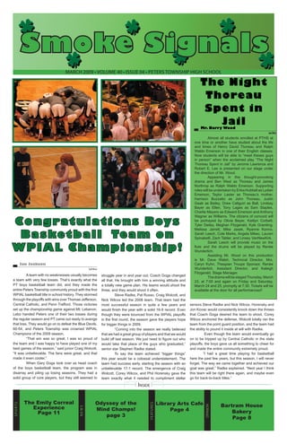Smoke Signals
March 2009 • volume 40 • issue 04 • Peters Township High School

The Night
Thoreau
Spent in
Jail
Mr. Barry Wood	

Guest Writer

Congratulations Boys
Basketball Team on
WPIAL Championship!
Ian Jackson	
Staff Writer

A team with no weaknesses usually becomes
a team with very few losses. That’s exactly what the
PT boys basketball team did, and they made the
entire Peters Township community proud with the first
WPIAL basketball title in school history. They stormed
through the playoffs with wins over Thomas Jefferson,
Central Catholic, and Penn Trafford. Those victories
set up the championship game against Mt. Lebanon.
Lebo handed Peters one of their two losses during
the regular season and PT came out ready to avenge
that loss. They would go on to defeat the Blue Devils,
60-54, and Peters Township was crowned WPIAL
Champions of the 2009 season.
“That win was so great. I was so proud of
the team and I was happy to have played one of my
best games of the season,” said junior Craig Wolcott.
“It was unbelievable. The fans were great, and that
made it even cooler.”
When Gary Goga took over as head coach
of the boys basketball team, the program was in
disarray and piling up losing seasons. They had a
solid group of core players, but they still seemed to

struggle year in and year out. Coach Goga changed
all that. He brought with him a winning attitude and
a totally new game plan. His teams would shoot the
three, and they would shoot it often.
Steve Radke, Pat Russo, Craig Wolcott, and
Nick Wilcox led the 2008 team. That team had the
most successful season in quite a few years and
would finish the year with a solid 16-9 record. Even
though they were bounced from the WPIAL playoffs
in the first round, the season gave the players hope
for bigger things in 2009.
“Coming into the season we really believed
that we had a great group of players and that we would
build off last season. We just need to figure out who
would take that place of the guys who graduated,”
senior star Stephen Radke stated.
To say the team achieved “bigger things”
this year would be a colossal understatement. The
team had success early, starting the season with an
unbelievable 17-1 record. The emergence of Craig
Wolcott, Corey Wilcox, and Phil Horensky gave the
team exactly what it needed to compliment stellar

Almost all students enrolled at PTHS at
one time or another have studied about the life
and times of Henry David Thoreau and Ralph
Waldo Emerson in one of their English classes.
Now students will be able to “meet theses guys
in person” when the acclaimed play “The Night
Thoreau Spent in Jail” by Jerome Lawrence and
Robert E. Lee is presented on our stage under
the direction of Mr. Wood.
	
Appearing in this thought-provoking
drama and Ben West as Thoreau and James
Northrop as Ralph Waldo Emerson. Supporting
roles will be undertaken by Erika Hubbell as Lydian
Emerson, Taylor Laster as Thoreau’s mother,
Harrison Buzzatto as John Thoreau, Justin
Gaab as Bailey, Drew Caliguiri as Ball, Lindsay
Bayer as Ellen, Tony Lages as Sam Staples,
Charlie Meyers as Edward Emerson and Anthony
Wagner as Williams. The citizens of concord will
be portrayed by Olivia Bayer, Kaitlyn Corbett,
Tyler Deiley, Meghan Fitzgerald, Kyle Gramling,
Melissa Jarrett, Mike Jasek, Ryanne Konno,
Sarah Leech, Cole Marks, Angela Mikec, Lauren
Spinabelli, Zach Tabler, and Linsey VanNewKirk.
	
Sarah Leech will provide music on the
flute and the drums will be played by Renée
Wunderlich.
	
Assisting Mr. Wood on this production
is Mr. Dave Walsh, Technical Director, Mrs.
Caryn Kuhn, Thespian Troupe Sponsor, Renée
Wunderlich, Assistant Director, and Kaleigh
Fitzgerald, Stage Manager.
	
The drama will be staged Thursday, March
23, at 7:00 and again on Friday and Saturday,
March 24 and 25, promptly at 7:30. Tickets will be
available at the door for all performances!!

seniors Steve Radke and Nick Wilcox. Horensky and
Jon Kovac would consistently knock down the threes
that Coach Goga desired the team to shoot, Corey
Wilcox anchored the defense, Wolcott totally ran the
team from the point guard position, and the team had
the ability to pound it inside at will with Radke.
Even though the team would eventually go
on to be tripped up by Central Catholic in the state
playoffs, the boys gave us all something to cheer for
and made the entire community extremely proud.
“I had a great time playing for basketball
here the past few years, but this season, I will never
forget. The way we came together and achieved our
goal was great,” Radke explained. “Next year I think
this team will be right there again, and maybe even
go for back-to-back titles.”

Library Arts Cafe
Page 4

Opinion

Odyssey of the
Mind Champs!
page 3

Features

The Emily Correal
Experience
Page 11

news

Sp o r t s

Inside
Bartram House
Bakery
Page 8

 