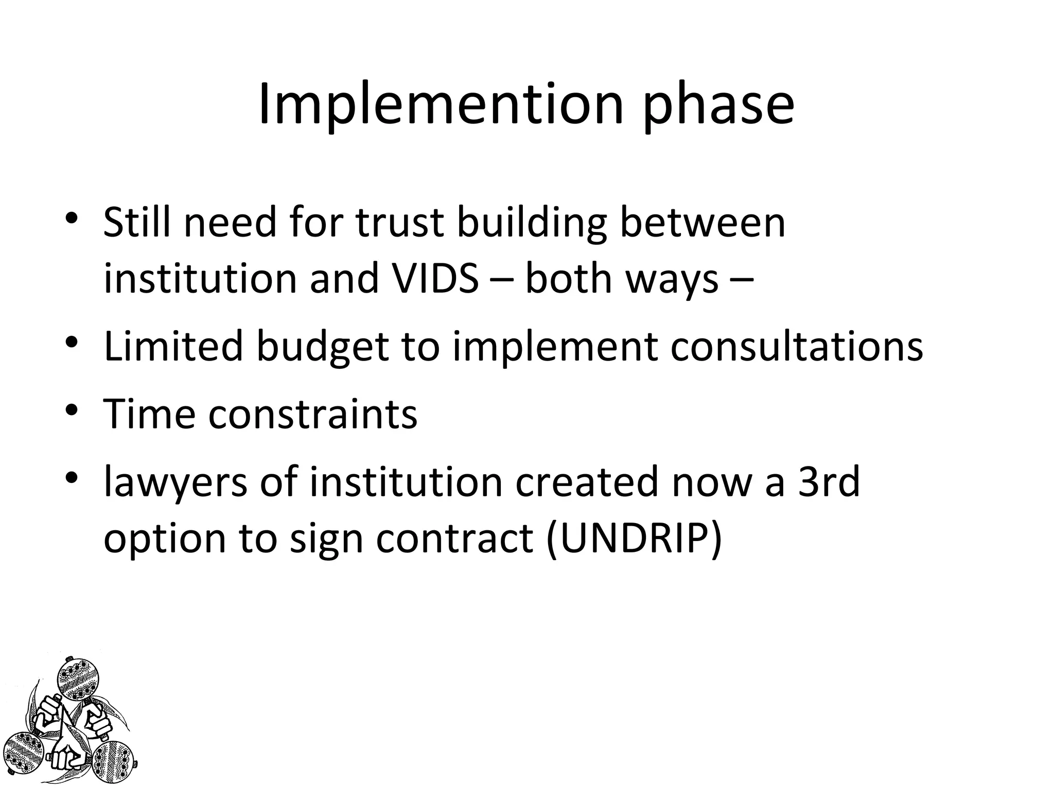 Implemention phase 
• Still need for trust building between 
institution and VIDS – both ways – 
• Limited budget to implement consultations 
• Time constraints 
• lawyers of institution created now a 3rd 
option to sign contract (UNDRIP) 
 
