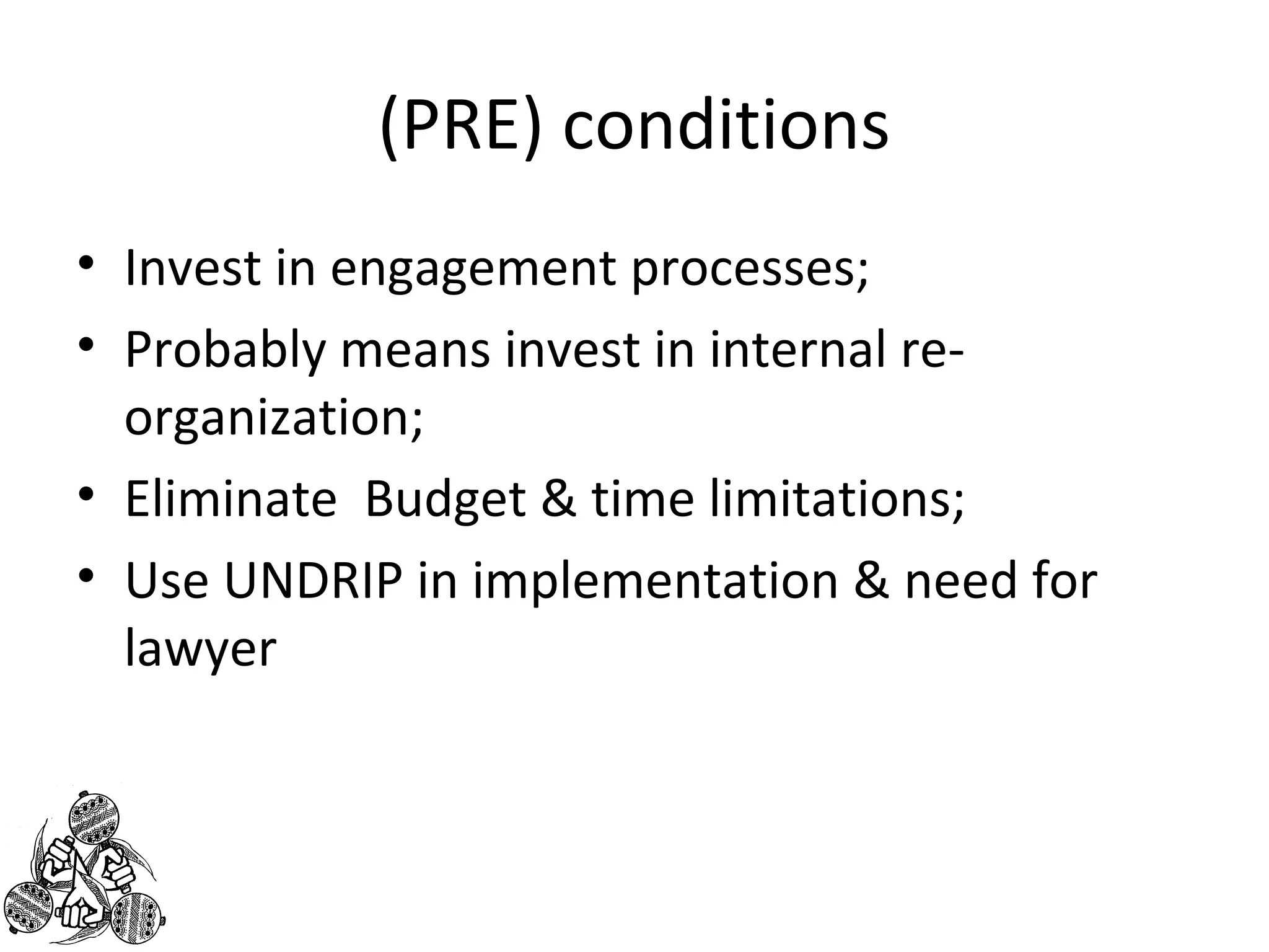(PRE) conditions 
• Invest in engagement processes; 
• Probably means invest in internal re-organization; 
• Eliminate Budget & time limitations; 
• Use UNDRIP in implementation & need for 
lawyer 
 