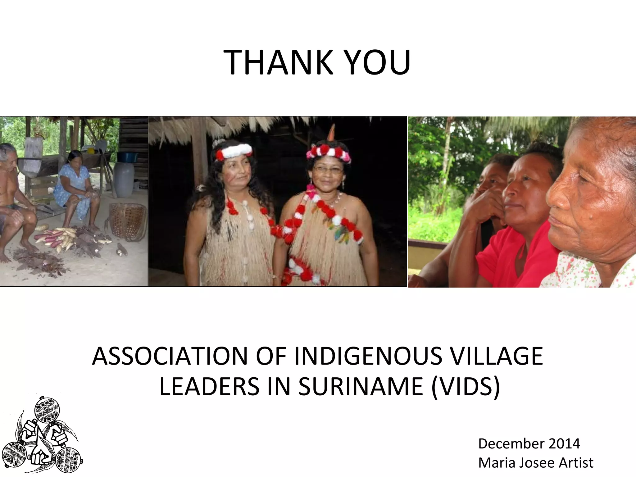 THANK YOU 
ASSOCIATION OF INDIGENOUS VILLAGE 
LEADERS IN SURINAME (VIDS) 
December 2014 
Maria Josee Artist 
