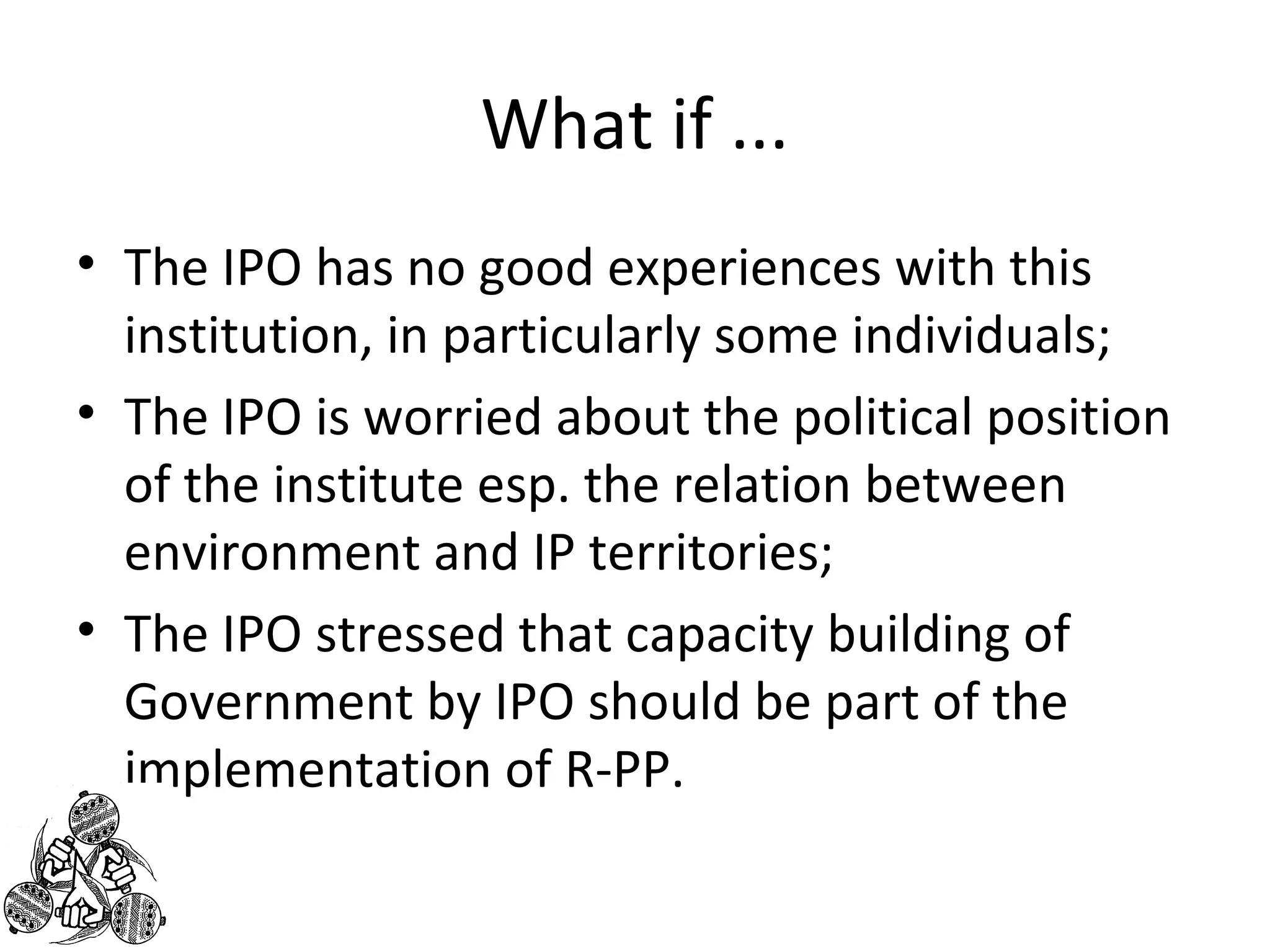 What if ... 
• The IPO has no good experiences with this 
institution, in particularly some individuals; 
• The IPO is worried about the political position 
of the institute esp. the relation between 
environment and IP territories; 
• The IPO stressed that capacity building of 
Government by IPO should be part of the 
implementation of R-PP. 
 