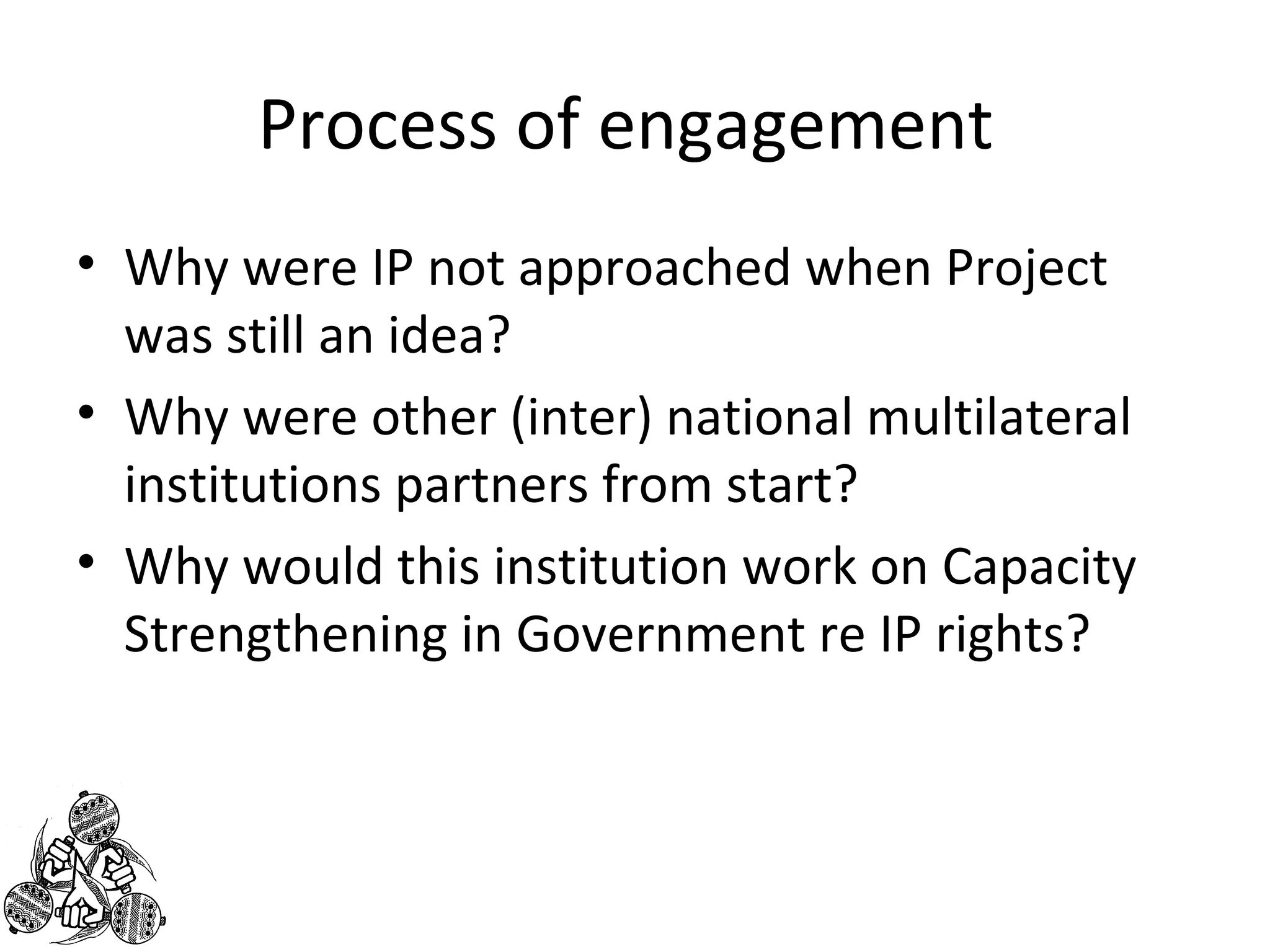 Process of engagement 
• Why were IP not approached when Project 
was still an idea? 
• Why were other (inter) national multilateral 
institutions partners from start? 
• Why would this institution work on Capacity 
Strengthening in Government re IP rights? 
 