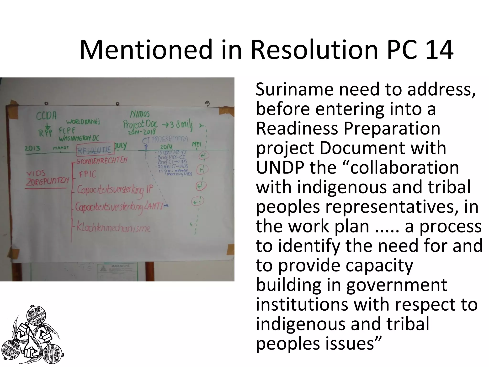 Mentioned in Resolution PC 14 
Suriname need to address, 
before entering into a 
Readiness Preparation 
project Document with 
UNDP the “collaboration 
with indigenous and tribal 
peoples representatives, in 
the work plan ..... a process 
to identify the need for and 
to provide capacity 
building in government 
institutions with respect to 
indigenous and tribal 
peoples issues” 
 