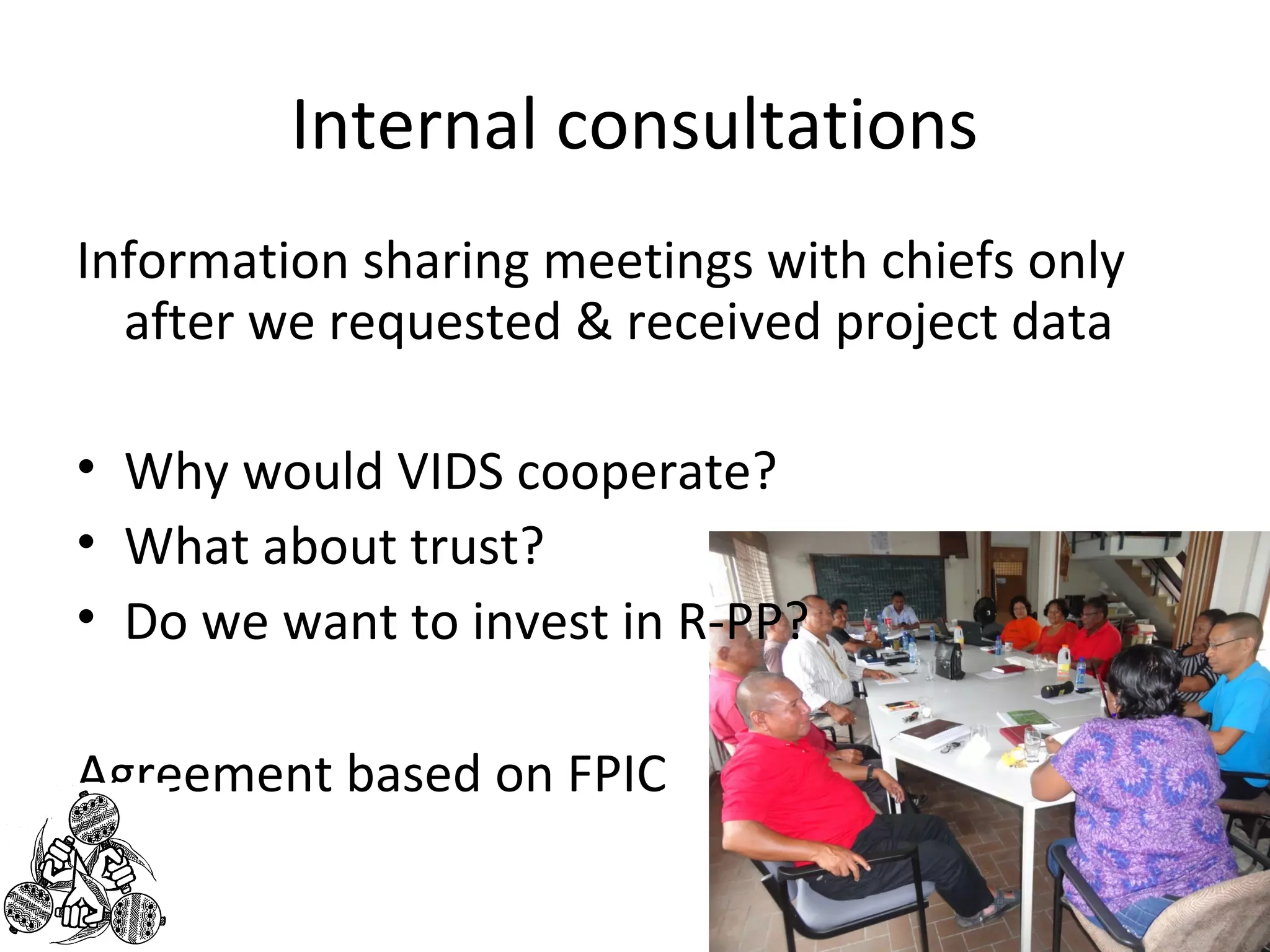 Internal consultations 
Information sharing meetings with chiefs only 
after we requested & received project data 
• Why would VIDS cooperate? 
• What about trust? 
• Do we want to invest in R-PP? 
Agreement based on FPIC 
 