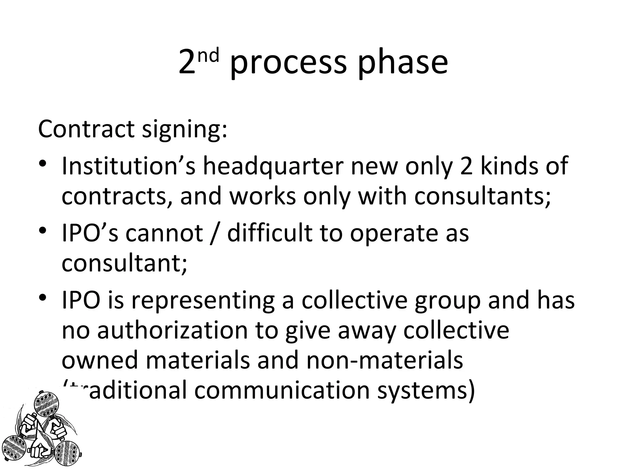 2nd process phase 
Contract signing: 
• Institution’s headquarter new only 2 kinds of 
contracts, and works only with consultants; 
• IPO’s cannot / difficult to operate as 
consultant; 
• IPO is representing a collective group and has 
no authorization to give away collective 
owned materials and non-materials 
(traditional communication systems) 
 