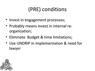 (PRE) conditions 
• Invest in engagement processes; 
• Probably means invest in internal re-organization; 
• Eliminate Budget & time limitations; 
• Use UNDRIP in implementation & need for 
lawyer 
 