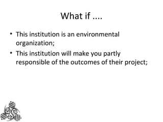What if .... 
• This institution is an environmental 
organization; 
• This institution will make you partly 
responsible of the outcomes of their project; 
 