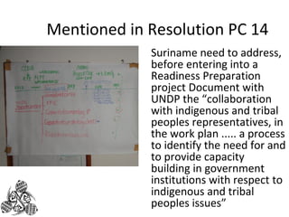 Mentioned in Resolution PC 14 
Suriname need to address, 
before entering into a 
Readiness Preparation 
project Document with 
UNDP the “collaboration 
with indigenous and tribal 
peoples representatives, in 
the work plan ..... a process 
to identify the need for and 
to provide capacity 
building in government 
institutions with respect to 
indigenous and tribal 
peoples issues” 
 