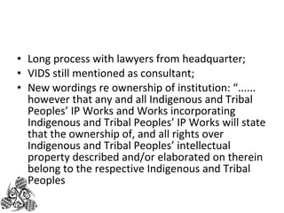 • Long process with lawyers from headquarter; 
• VIDS still mentioned as consultant; 
• New wordings re ownership of institution: “...... 
however that any and all Indigenous and Tribal 
Peoples’ IP Works and Works incorporating 
Indigenous and Tribal Peoples’ IP Works will state 
that the ownership of, and all rights over 
Indigenous and Tribal Peoples’ intellectual 
property described and/or elaborated on therein 
belong to the respective Indigenous and Tribal 
Peoples 
 