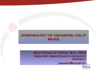 EPIDEMIOLOGY OF CHILDHOOD AML IN
             BRAZIL



      Maria S.Pombo de Oliveira M.D., PH.D
      PEDIATRIC HEMATOLOGY-ONCOLOGY
                            PROGRAM
                            PROGRA
                       mpombo@inca.gov.b r
 