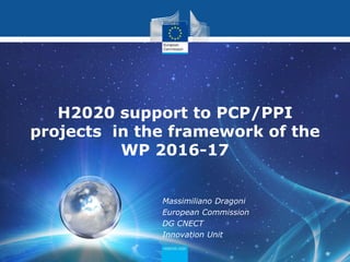 Massimiliano Dragoni
European Commission
DG CNECT
Innovation Unit
H2020 support to PCP/PPI
projects in the framework of the
WP 2016-17
 
