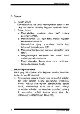 Belajar Untuk Masa Depanku




B. Tujuan

    1. Tujuan Umum
       Kompetisi ini adalah untuk meningkatkan apresiasi dan
       sikap ilmiah siswa terhadap kegiatan penelitian ilmiah
    2. Tujuan Khusus
       a. Meningkatkan kesadaran siswa SMP tentang
           pentingnya IPTEK.
       b. Menumbuhkan rasa ingin tahu, melalui kegiatan
           kreativitas dan inovasi.
       c. Menyediakan ajang komunikasi ilmiah bagi
           Kelompok Ilmiah Remaja (KIR)
       d. Menumbuhkembangkan suasana kompetitif yang
           sehat.
       e. Mengembangkan kreativitas dan inovasi siswa
           melalui pendekatan ilmiah.
       f. Mengembangkan kemampuan guna melakukan
           komunikasi secara ilmiah.

C. Hasil yang Diharapkan
   Hasil yang diharapakan dari kegiatan Lomba Penelitian
   Ilmiah Remaja 2010 adalah:
   1. Terwujudnya suasana ilmiah yang kondusif di sekolah
       dan antar sekolah melalui peningkatan kreativitas,
       inovasi melalui kemampuan berkomunikasi secara
       ilmiah, terwujudnya sikap ilmiah, serta adanya
       kepedulian terhadap permasalahan yang berkembang
       di masyarakat terkait sumber daya alam dan
       lingkungan.yang terhimpun dalam KIR.




2                                                Direktorat PSMP -   QEC24711
 