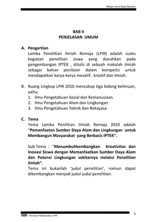 Belajar Untuk Masa Depanku




                                              BAB II
                                        PENJELASAN UMUM

A. Pengertian
   Lomba Penelitian Ilmiah Remaja (LPIR) adalah suatu
   kegiatan penelitian siswa yang diarahkan pada
   pengembangan IPTEK , ditulis di sebuah makalah ilmiah
   sebagai bahan penilaian dalam kompetisi untuk
   mendapatkan karya-karya inovatif, kreatif dan ilmiah.

B. Ruang Lingkup LPIR 2010 mencakup tiga bidang keilmuan,
   yaitu;
   1. Ilmu Pengetahuan Sosial dan Kemanusiaan.
   2. Ilmu Pengetahuan Alam dan Lingkungan
   3. Ilmu Pengetahuan Teknik dan Rekayasa

C. Tema
   Tema Lomba Penilitian Ilmiah Remaja 2010 adalah
   “Pemanfaatan Sumber Daya Alam dan Lingkungan untuk
   Membangun Masyarakat yang Berbasis IPTEK”.

           Sub Tema : “Menumbuhkembangkan Kreativitas dan
           Inovasi Siswa dengan Memanfaatkan Sumber Daya Alam
           dan Potensi Lingkungan sekitarnya melalui Penelitian
           Ilmiah”.
           Tema ini bukanlah ‘judul penelitian’, namun dapat
           dikembangkan menjadi judul-judul penelitian.




QEC24711   - Panduan Pelaksanaan LPIR
                                                                                  5
 