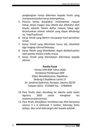 Belajar Untuk Masa Depanku




         penghargaan hanya diberikan kepada finalis yang
         mempresentasikan karya kelompoknya.
    5.   Peserta lomba diwajibkan melampirkan riwayat
         hidup, ditulis tangan atau diketik dan diketahui oleh
         kepala sekolah. Dalam daftar riwayat hidup agar
         dicantumkan alamat sekolah yang dapat dihubungi
         no. Telp/Fax/Email.
    6.   Karya ilmiah yang dikirim merupakan hasil penelitian
         ilmiah
    7.   Karya Ilmiah yang dikirimkan harus asli, ditambah
         tiga rangkap salinan/fotocopy.
    8.   Karya ilmiah yang dilombakan dapat disebarluaskan
         oleh panitia melalui media massa.
    9.   Karya ilmiah yang dilombakan dikirimkan kepada
         alamat:

                              Panitia Pusat
                     Panitia LPIR SMP Tahun 2010
                       Direktorat Pembinaan SMP
                   Ditjen Mandikdasmen, Depdiknas
                    Gedung E Depdiknas Lantai 17
           Jln. Jenderal Sudirman, Senayan, Jakarta 10270
               Telepon (021) - 5725683 Fax. - 57900459

    10. Para finalis akan diundang ke Jakarta pada bulan
        Agustus       2010      untuk       mengikuti      tes
        wawancara/presentasi.
    11. Para finalis diwajibkan membawa pas foto berwarna
        ukuran 3 x 4 sebanyak 3 lembar, fotocopy kartu
        pelajar, dan surat keterangan dari kepala sekolah.




8                                                 Direktorat PSMP -   QEC24711
 
