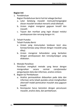 Belajar Untuk Masa Depanku




     Bagian Inti
     1. Pendahuluan
        Bagian Pendahuluan berisi hal-hal sebagai berikut:
        a. Latar belakang masalah memuat/mengangkat
            alasan masalah tersebut menarik untuk ditelaah.
        b. Uraian singkat mengenai gagasan kreatif dan
            inovatif.
        c. Tujuan dan manfaat yang ingin dicapai melalui
            perekayasaan dan rancang-bangun ini.

     2. Telaah Pustaka
        Telaah Pustaka Berisi
        a. Uraian yang menunjukan landasan teori atau
            konsep-konsep yang relevan dengan masalah yang
            dikaji.
        b. Uraian mengenai kehandalan yang berkaitan
            dengan perekayasaan dan rancang-bangun yang
            dilakukan.

     3. Metode Penelitian
        Penulisan mengikuti metode yang benar dengan
        menguraikan      secara      cermat    cara/prosedur
        pengumpulan data dan informasi, analisis-sintesis
     4. Bagian Isi/ Pembahasan
        a. Analisis permasalahan didasarkan pada data dan
           informasi serta telaah pustaka untuk menghasilkan
           alternatif model pemecahan masalah atau gagasan
           kreatif.
        b. Kesimpulan harus konsisten dengan perumusan
           masalah, analisis data, dan pembahasan.




12                                               Direktorat PSMP -   QEC24711
 