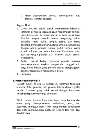 Belajar Untuk Masa Depanku




                 c. Saran disampaikan berupa kemungkinan atau
                    prediksi transfer gagasan.

           Bagian Akhir
           1. Daftar Pustaka ditulis untuk memberikan informasi
              sehingga pembaca secara mudah menemukan sumber
              yang disebutkan. Penulisan daftar pustaka untuk buku
              dimulai dengan menulis nama pengarang, tahun
              penerbit, judul buku, tempat terbit, dan nama
              penerbit. Penulisan daftar pustaka untuk jurnal dimulai
              dengan nama penulis, tahun, judul tulisan, nama
              jurnal, volume dan nomor halaman. Penulisan daftar
              pustaka yang diperoleh dari internet ditulis alamat
              websitenya.
           2. Daftar riwayat hidup (biodata) peserta minimal
              mencakup nama lengkap, tempat dan tanggal lahir,
              karya-karya ilmiah yang pernah dibuat, penghargaan-
              penghargaan ilmiah yang pernah diraih.
           3. Lampiran

B. Persyaratan Penulisan
    Naskah ditulis antara 15 sampai 25 halaman termasuk
    lampiran foto, gambar, foto gambar tehnik, denah, grafik.
    Jumlah halaman yang tidak sesuai dengan ketentuan
    tersebut dapat mengurangi penilaian.

           Ditulis dalam bahasa Indonesia baku, tata bahasa dan
           ejaan yang disempurnakan, sederhana, jelas, satu
           kesatuan, menggunakan istilah yang mudah dimengerti,
           dan tidak menggunakan singkatan seperti tdk, tsb, dgn,
           dan lain-lain.




QEC24711   - Panduan Pelaksanaan LPIR
                                                                           13
 