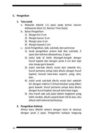 Belajar Untuk Masa Depanku




C. Pengetikan

     1. Tata Letak
        a. Makalah diketik 1.5 spasi pada kertas ukuran
           A4/kwarto (font 12, Roman Time Style)
        b. Batas Pengetikan
           1) Margin kiri 4 cm
           2) Margin kanan 3 cm
           3) Margin atas 3 cm
           4) Margin bawah 2 cm
        c. Jarak Pengetikan, bab, sub bab, dan perincian
           1) Jarak pengetikan antara bab dan sub-bab, 3
               spasi dan kalimat dibawahnya, 2 spasi.
           2) Judul bab di ketik ditengah-tengah dengar
               huruf kapital dan dengan jarak 4 cm dari tepi
               atas tanpa garis bawah.
           3) Judul sub-bab ditulis mulai dari sebelah kiri,
               huruf pertama setiap kata ditulis dengan huruf
               kapital, kecuali kata-kata seperti, yang, dari,
               dan.
           4) Judul anak sub-bab ditulis mulai dari sebelah
               kiri dengan indensi 5 (lima) ketukan yang diberi
               garis bawah. Huruf pertama setiap kata ditulis
               dengan huruf kapital, kecuali kata-kata tugas.
           5) Jika masih ada sub judul dalam tingkatan yang
               lebih rendah, ditulis seperti butir (3) di atas, lalu
               diikuti oleh kalimat berikutnya.

     2. Pengetikan Kalimat
        Alinea baru diketik sebaris dengan baris di atasnya
        dengan jarak 2 spasi. Pengertian kutipan langsung




14                                                    Direktorat PSMP -   QEC24711
 